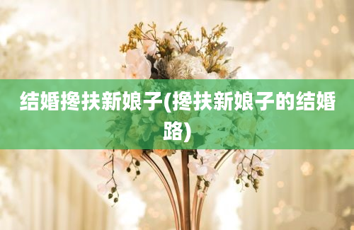 结婚搀扶新娘子(搀扶新娘子的结婚路)