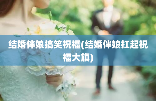 结婚伴娘搞笑祝福(结婚伴娘扛起祝福大旗)