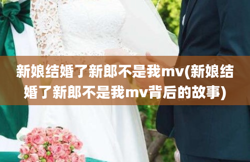 新娘结婚了新郎不是我mv(新娘结婚了新郎不是我mv背后的故事)