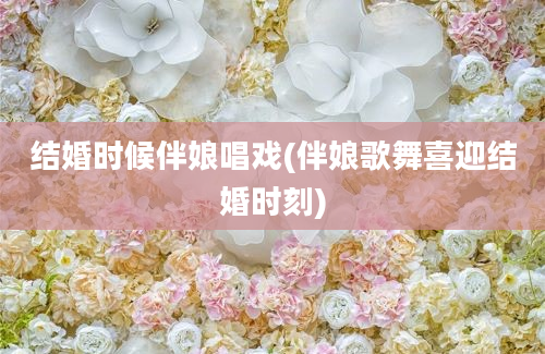 结婚时候伴娘唱戏(伴娘歌舞喜迎结婚时刻)