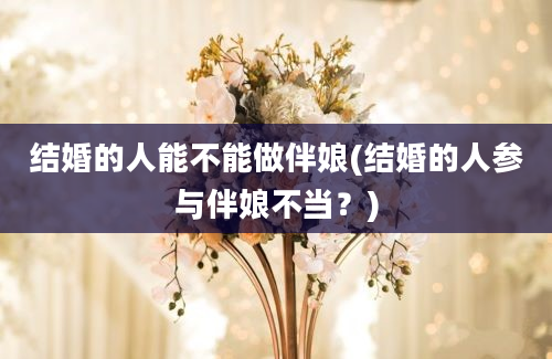 结婚的人能不能做伴娘(结婚的人参与伴娘不当？)