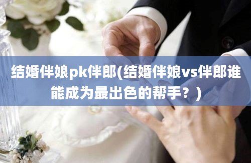 结婚伴娘pk伴郎(结婚伴娘vs伴郎谁能成为最出色的帮手？)