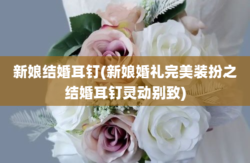 新娘结婚耳钉(新娘婚礼完美装扮之结婚耳钉灵动别致)