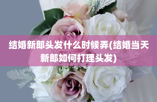 结婚新郎头发什么时候弄(结婚当天新郎如何打理头发)