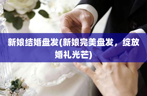 新娘结婚盘发(新娘完美盘发，绽放婚礼光芒)