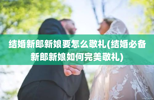 结婚新郎新娘要怎么敬礼(结婚必备新郎新娘如何完美敬礼)