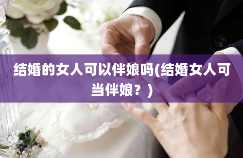 结婚的女人可以伴娘吗(结婚女人可当伴娘？)