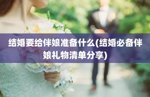 结婚要给伴娘准备什么(结婚必备伴娘礼物清单分享)