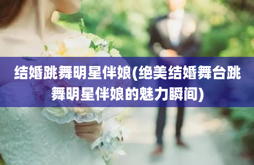 结婚跳舞明星伴娘(绝美结婚舞台跳舞明星伴娘的魅力瞬间)