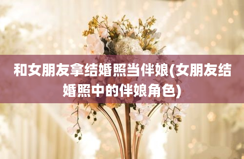 和女朋友拿结婚照当伴娘(女朋友结婚照中的伴娘角色)