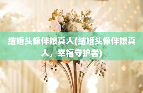 结婚头像伴娘真人(结婚头像伴娘真人，幸福守护者)