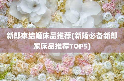 新郎家结婚床品推荐(新婚必备新郎家床品推荐TOP5)