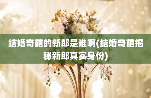 结婚奇葩的新郎是谁啊(结婚奇葩揭秘新郎真实身份)