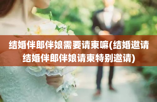 结婚伴郎伴娘需要请柬嘛(结婚邀请结婚伴郎伴娘请柬特别邀请)