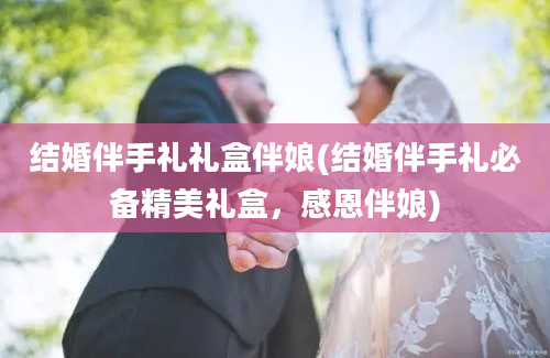 结婚伴手礼礼盒伴娘(结婚伴手礼必备精美礼盒，感恩伴娘)