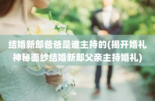 结婚新郎爸爸是谁主持的(揭开婚礼神秘面纱结婚新郎父亲主持婚礼)