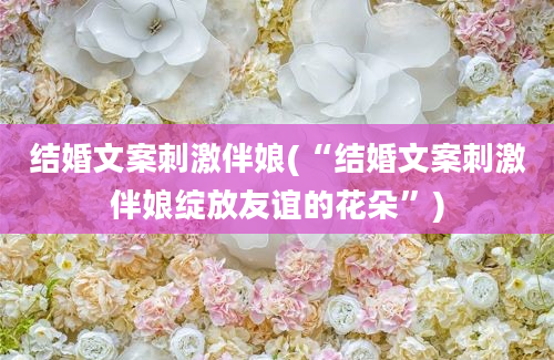 结婚文案刺激伴娘(“结婚文案刺激伴娘绽放友谊的花朵”)