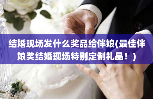 结婚现场发什么奖品给伴娘(最佳伴娘奖结婚现场特别定制礼品！)