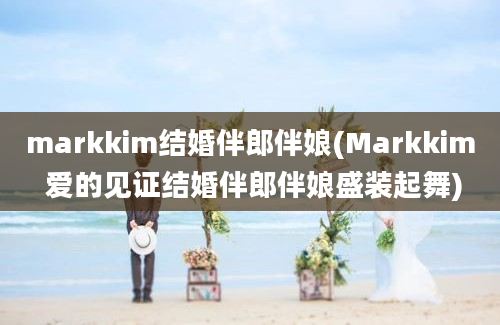 markkim结婚伴郎伴娘(Markkim 爱的见证结婚伴郎伴娘盛装起舞)