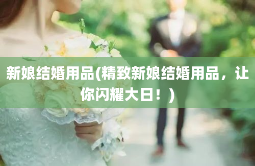 新娘结婚用品(精致新娘结婚用品，让你闪耀大日！)