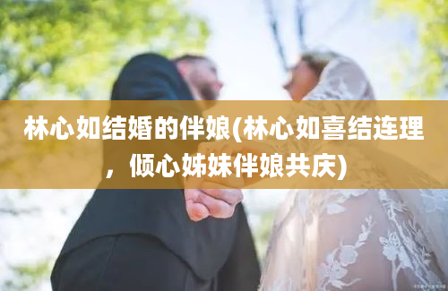 林心如结婚的伴娘(林心如喜结连理，倾心姊妹伴娘共庆)