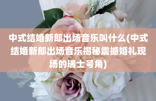 中式结婚新郎出场音乐叫什么(中式结婚新郎出场音乐揭秘震撼婚礼现场的瑞士号角)