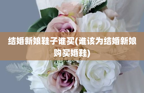 结婚新娘鞋子谁买(谁该为结婚新娘购买婚鞋)