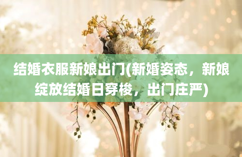 结婚衣服新娘出门(新婚姿态，新娘绽放结婚日穿梭，出门庄严)