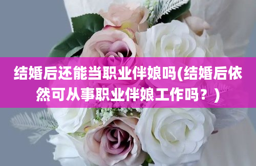 结婚后还能当职业伴娘吗(结婚后依然可从事职业伴娘工作吗？)