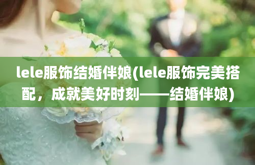 lele服饰结婚伴娘(lele服饰完美搭配，成就美好时刻——结婚伴娘)