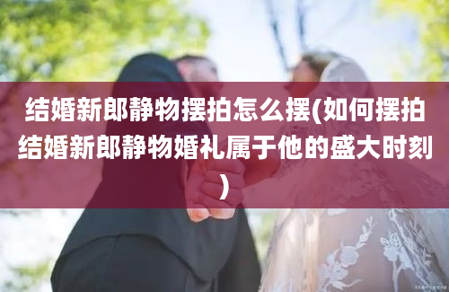 结婚新郎静物摆拍怎么摆(如何摆拍结婚新郎静物婚礼属于他的盛大时刻)