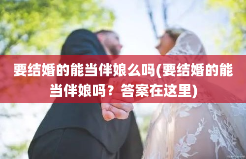 要结婚的能当伴娘么吗(要结婚的能当伴娘吗？答案在这里)