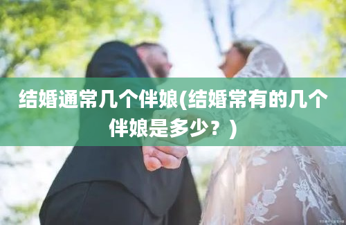 结婚通常几个伴娘(结婚常有的几个伴娘是多少？)