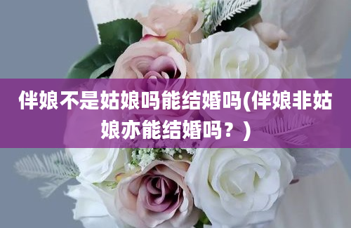 伴娘不是姑娘吗能结婚吗(伴娘非姑娘亦能结婚吗？)