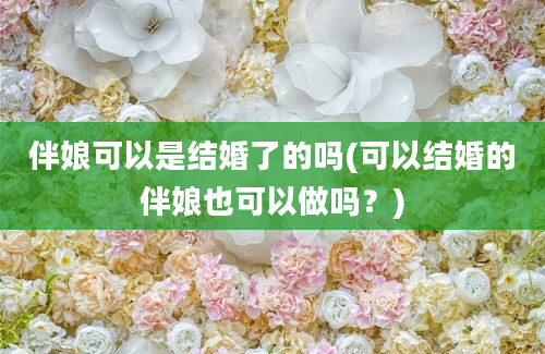 伴娘可以是结婚了的吗(可以结婚的伴娘也可以做吗？)