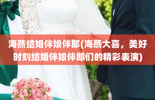 海燕结婚伴娘伴郎(海燕大喜，美好时刻结婚伴娘伴郎们的精彩表演)