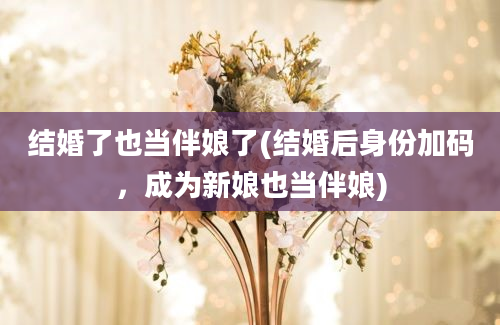 结婚了也当伴娘了(结婚后身份加码，成为新娘也当伴娘)