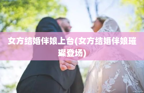 女方结婚伴娘上台(女方结婚伴娘璀璨登场)