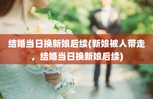 结婚当日换新娘后续(新娘被人带走，结婚当日换新娘后续)