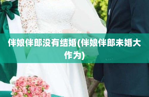 伴娘伴郎没有结婚(伴娘伴郎未婚大作为)