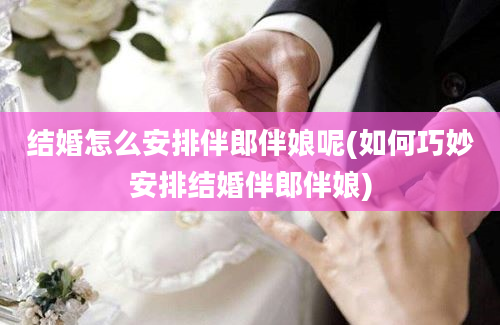 结婚怎么安排伴郎伴娘呢(如何巧妙安排结婚伴郎伴娘)