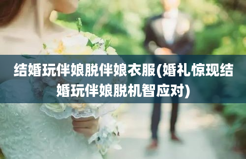 结婚玩伴娘脱伴娘衣服(婚礼惊现结婚玩伴娘脱机智应对)