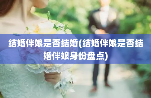 结婚伴娘是否结婚(结婚伴娘是否结婚伴娘身份盘点)