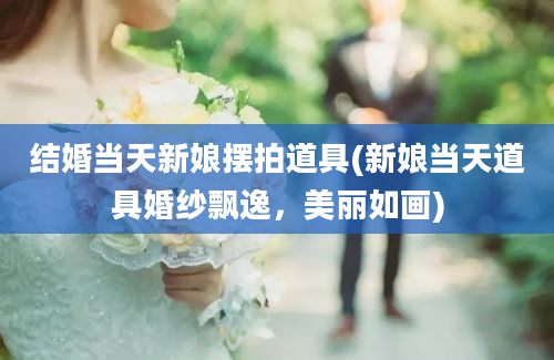 结婚当天新娘摆拍道具(新娘当天道具婚纱飘逸，美丽如画)