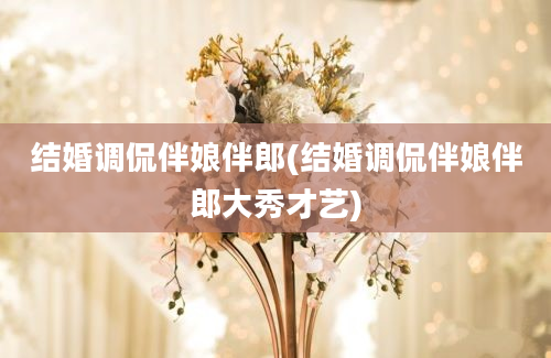 结婚调侃伴娘伴郎(结婚调侃伴娘伴郎大秀才艺)