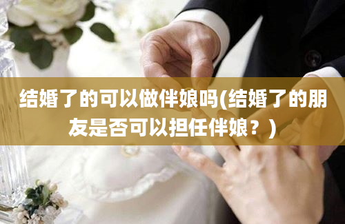 结婚了的可以做伴娘吗(结婚了的朋友是否可以担任伴娘？)