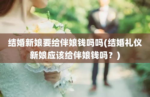 结婚新娘要给伴娘钱吗吗(结婚礼仪新娘应该给伴娘钱吗？)