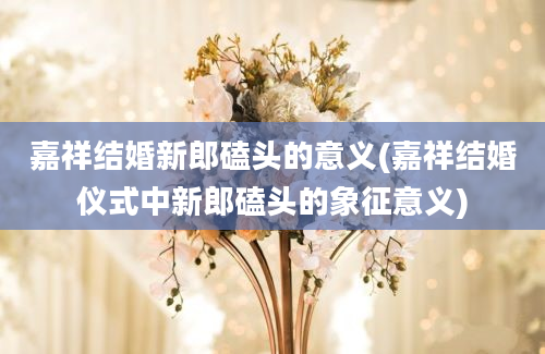 嘉祥结婚新郎磕头的意义(嘉祥结婚仪式中新郎磕头的象征意义)