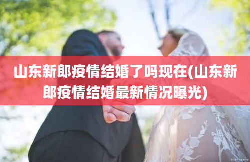 山东新郎疫情结婚了吗现在(山东新郎疫情结婚最新情况曝光)