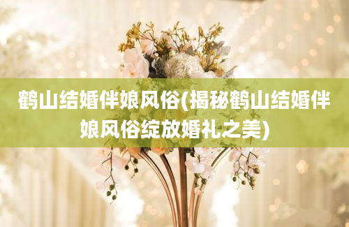 鹤山结婚伴娘风俗(揭秘鹤山结婚伴娘风俗绽放婚礼之美)